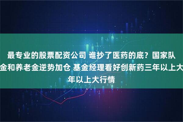 最专业的股票配资公司 谁抄了医药的底？国家队、年金和养老金逆势加仓 基金经理看好创新药三年以上大行情