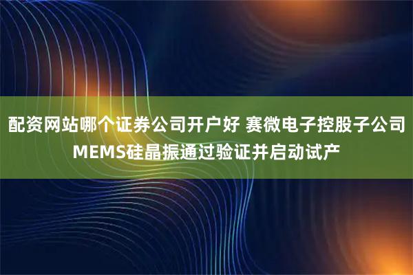 配资网站哪个证券公司开户好 赛微电子控股子公司MEMS硅晶振通过验证并启动试产