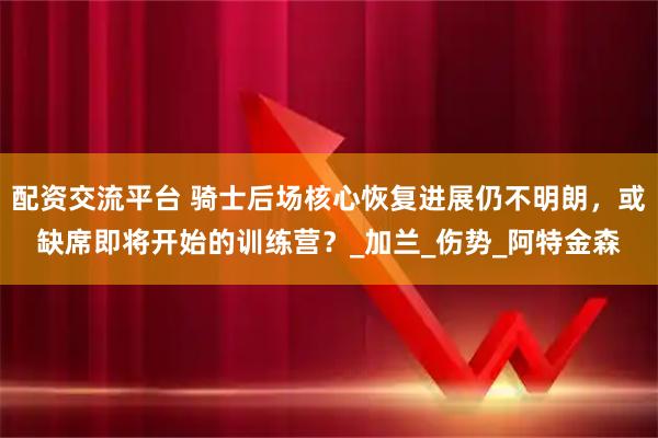 配资交流平台 骑士后场核心恢复进展仍不明朗，或缺席即将开始的训练营？_加兰_伤势_阿特金森