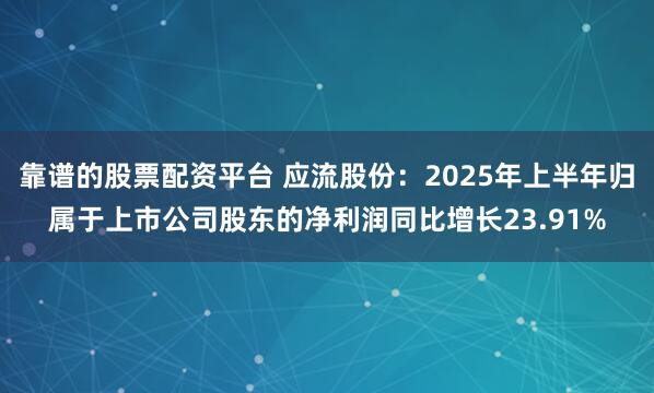 靠谱的股票配资平台 应流股份：2025年上半年归属于上市公司股东的净利润同比增长23.91%