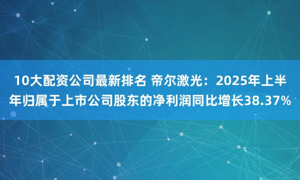 10大配资公司最新排名 帝尔激光：2025年上半年归属于上市公司股东的净利润同比增长38.37%