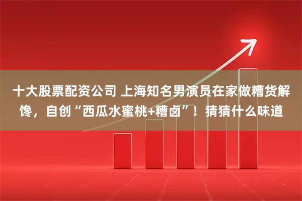 十大股票配资公司 上海知名男演员在家做糟货解馋，自创“西瓜水蜜桃+糟卤”！猜猜什么味道