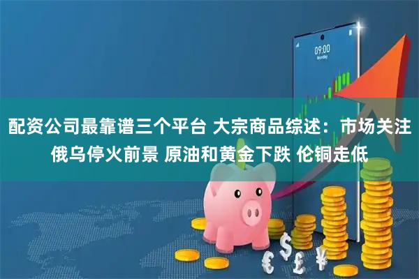 配资公司最靠谱三个平台 大宗商品综述：市场关注俄乌停火前景 原油和黄金下跌 伦铜走低