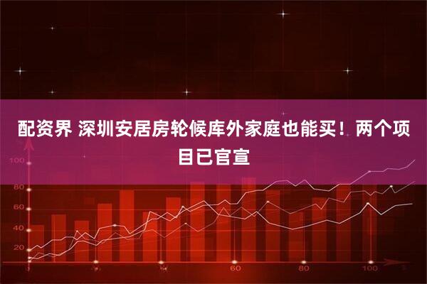配资界 深圳安居房轮候库外家庭也能买！两个项目已官宣