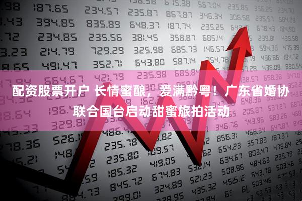 配资股票开户 长情蜜酿，爱满黔粤！广东省婚协联合国台启动甜蜜旅拍活动