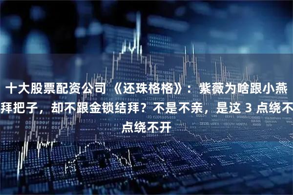 十大股票配资公司 《还珠格格》：紫薇为啥跟小燕子拜把子，却不跟金锁结拜？不是不亲，是这 3 点绕不开